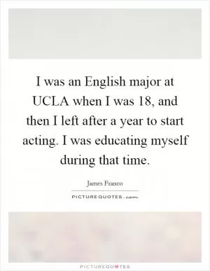 I was an English major at UCLA when I was 18, and then I left after a year to start acting. I was educating myself during that time Picture Quote #1