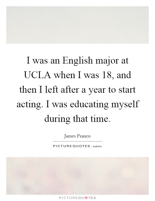 I was an English major at UCLA when I was 18, and then I left after a year to start acting. I was educating myself during that time Picture Quote #1
