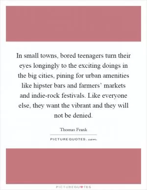 In small towns, bored teenagers turn their eyes longingly to the exciting doings in the big cities, pining for urban amenities like hipster bars and farmers’ markets and indie-rock festivals. Like everyone else, they want the vibrant and they will not be denied Picture Quote #1