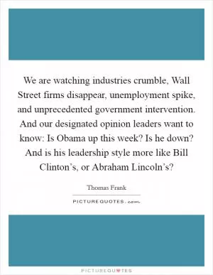 We are watching industries crumble, Wall Street firms disappear, unemployment spike, and unprecedented government intervention. And our designated opinion leaders want to know: Is Obama up this week? Is he down? And is his leadership style more like Bill Clinton’s, or Abraham Lincoln’s? Picture Quote #1