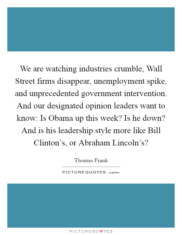 We are watching industries crumble, Wall Street firms disappear, unemployment spike, and unprecedented government intervention. And our designated opinion leaders want to know: Is Obama up this week? Is he down? And is his leadership style more like Bill Clinton’s, or Abraham Lincoln’s? Picture Quote #1