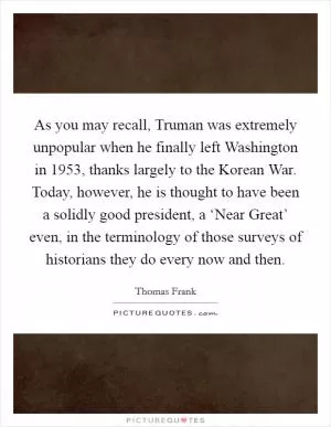 As you may recall, Truman was extremely unpopular when he finally left Washington in 1953, thanks largely to the Korean War. Today, however, he is thought to have been a solidly good president, a ‘Near Great’ even, in the terminology of those surveys of historians they do every now and then Picture Quote #1