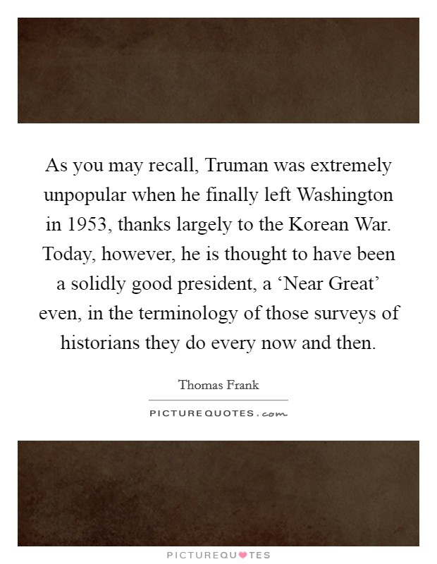 As you may recall, Truman was extremely unpopular when he finally left Washington in 1953, thanks largely to the Korean War. Today, however, he is thought to have been a solidly good president, a ‘Near Great' even, in the terminology of those surveys of historians they do every now and then Picture Quote #1