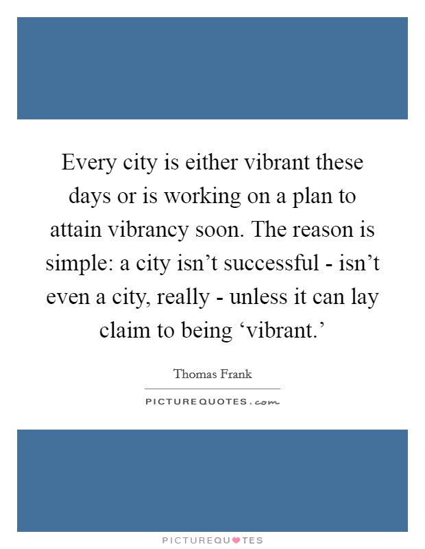 Every city is either vibrant these days or is working on a plan to attain vibrancy soon. The reason is simple: a city isn’t successful - isn’t even a city, really - unless it can lay claim to being ‘vibrant.’ Picture Quote #1