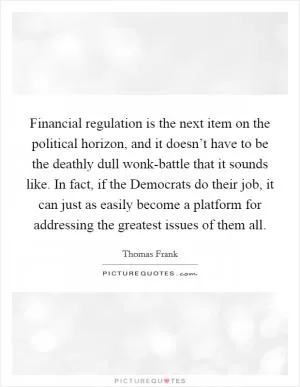 Financial regulation is the next item on the political horizon, and it doesn’t have to be the deathly dull wonk-battle that it sounds like. In fact, if the Democrats do their job, it can just as easily become a platform for addressing the greatest issues of them all Picture Quote #1