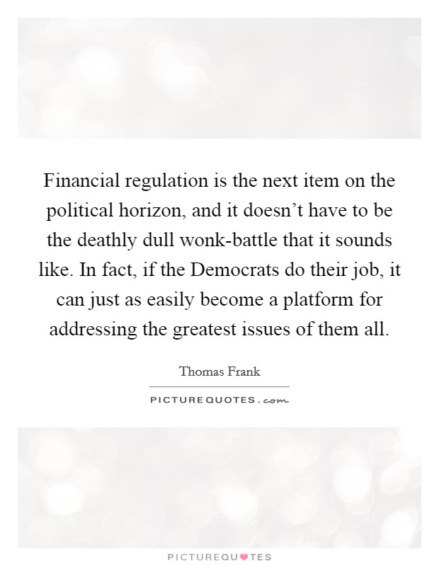 Financial regulation is the next item on the political horizon, and it doesn't have to be the deathly dull wonk-battle that it sounds like. In fact, if the Democrats do their job, it can just as easily become a platform for addressing the greatest issues of them all Picture Quote #1