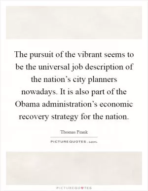 The pursuit of the vibrant seems to be the universal job description of the nation’s city planners nowadays. It is also part of the Obama administration’s economic recovery strategy for the nation Picture Quote #1