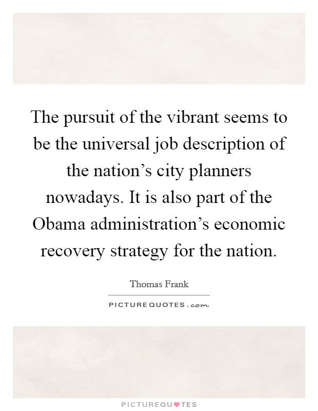 The pursuit of the vibrant seems to be the universal job description of the nation's city planners nowadays. It is also part of the Obama administration's economic recovery strategy for the nation Picture Quote #1