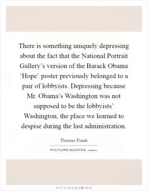 There is something uniquely depressing about the fact that the National Portrait Gallery’s version of the Barack Obama ‘Hope’ poster previously belonged to a pair of lobbyists. Depressing because Mr. Obama’s Washington was not supposed to be the lobbyists’ Washington, the place we learned to despise during the last administration Picture Quote #1