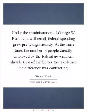 Under the administration of George W. Bush, you will recall, federal spending grew pretty significantly. At the same time, the number of people directly employed by the federal government shrank. One of the factors that explained the difference was contracting Picture Quote #1
