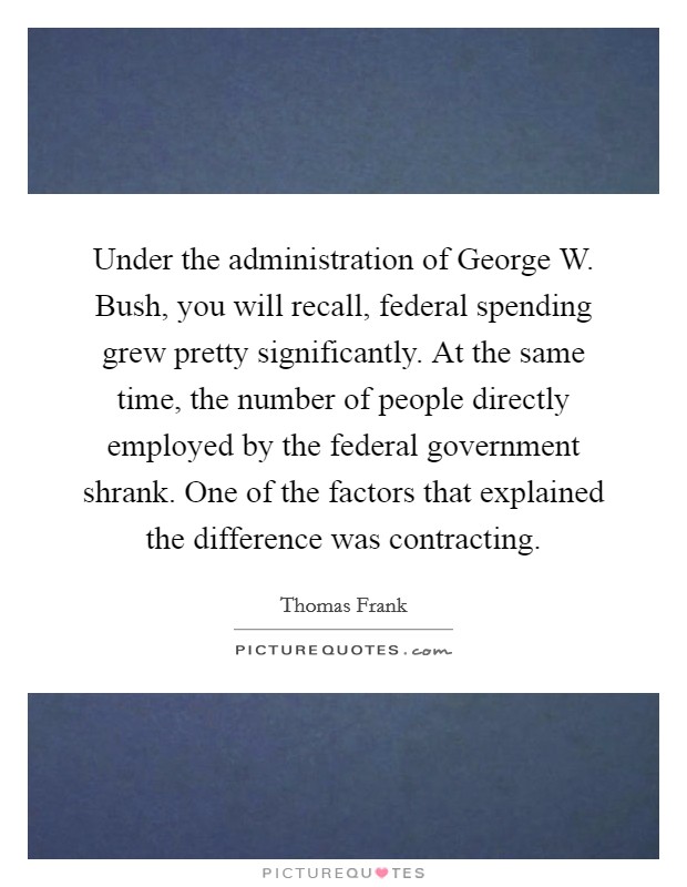 Under the administration of George W. Bush, you will recall, federal spending grew pretty significantly. At the same time, the number of people directly employed by the federal government shrank. One of the factors that explained the difference was contracting Picture Quote #1