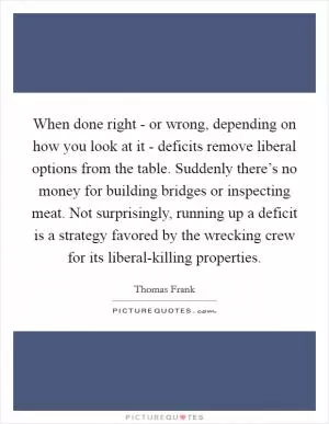 When done right - or wrong, depending on how you look at it - deficits remove liberal options from the table. Suddenly there’s no money for building bridges or inspecting meat. Not surprisingly, running up a deficit is a strategy favored by the wrecking crew for its liberal-killing properties Picture Quote #1