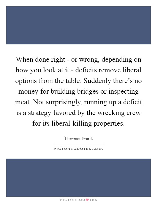 When done right - or wrong, depending on how you look at it - deficits remove liberal options from the table. Suddenly there's no money for building bridges or inspecting meat. Not surprisingly, running up a deficit is a strategy favored by the wrecking crew for its liberal-killing properties Picture Quote #1