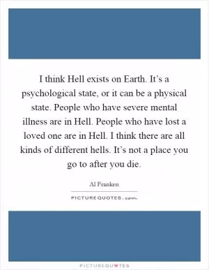I think Hell exists on Earth. It’s a psychological state, or it can be a physical state. People who have severe mental illness are in Hell. People who have lost a loved one are in Hell. I think there are all kinds of different hells. It’s not a place you go to after you die Picture Quote #1