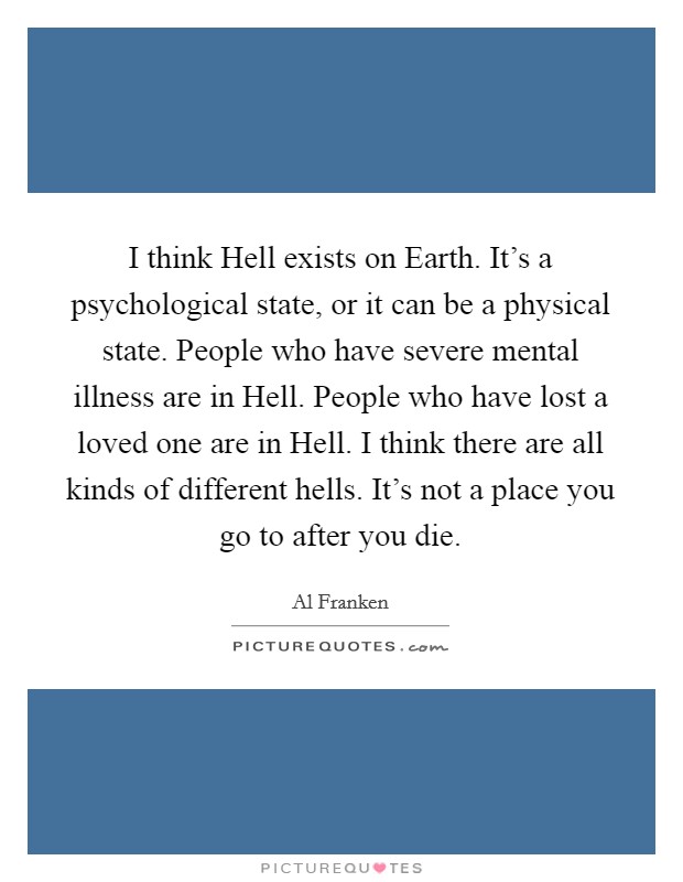 I think Hell exists on Earth. It's a psychological state, or it can be a physical state. People who have severe mental illness are in Hell. People who have lost a loved one are in Hell. I think there are all kinds of different hells. It's not a place you go to after you die Picture Quote #1