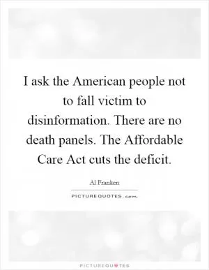 I ask the American people not to fall victim to disinformation. There are no death panels. The Affordable Care Act cuts the deficit Picture Quote #1