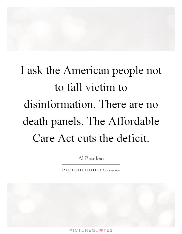 I ask the American people not to fall victim to disinformation. There are no death panels. The Affordable Care Act cuts the deficit Picture Quote #1