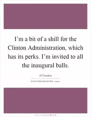 I’m a bit of a shill for the Clinton Administration, which has its perks. I’m invited to all the inaugural balls Picture Quote #1