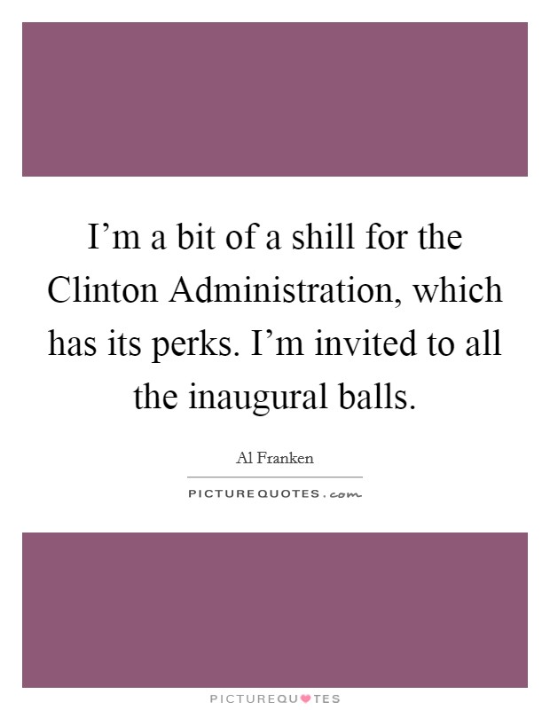 I'm a bit of a shill for the Clinton Administration, which has its perks. I'm invited to all the inaugural balls Picture Quote #1