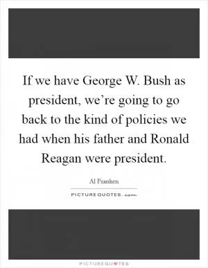 If we have George W. Bush as president, we’re going to go back to the kind of policies we had when his father and Ronald Reagan were president Picture Quote #1