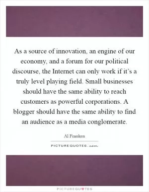As a source of innovation, an engine of our economy, and a forum for our political discourse, the Internet can only work if it’s a truly level playing field. Small businesses should have the same ability to reach customers as powerful corporations. A blogger should have the same ability to find an audience as a media conglomerate Picture Quote #1