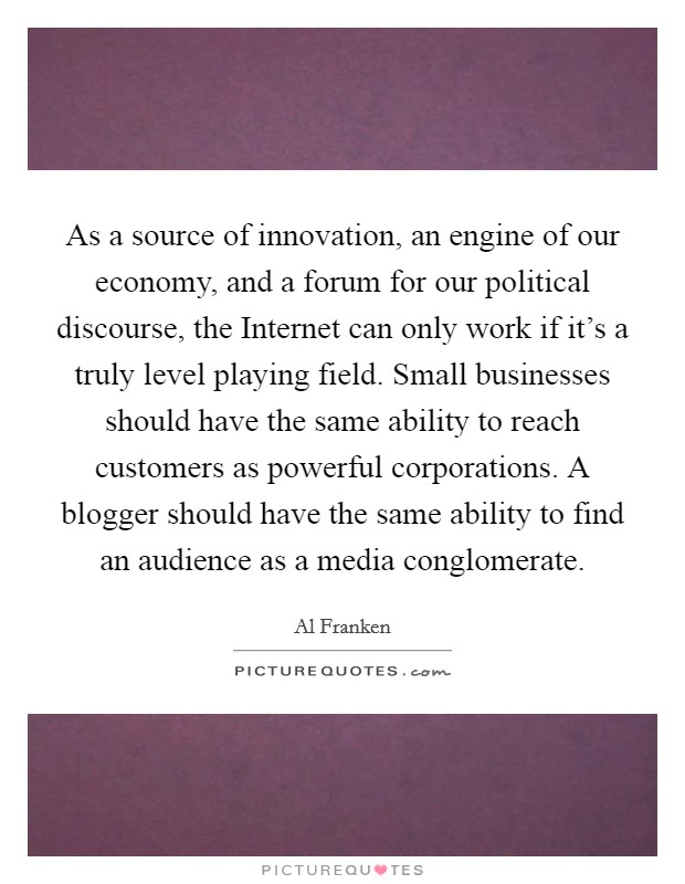 As a source of innovation, an engine of our economy, and a forum for our political discourse, the Internet can only work if it's a truly level playing field. Small businesses should have the same ability to reach customers as powerful corporations. A blogger should have the same ability to find an audience as a media conglomerate Picture Quote #1
