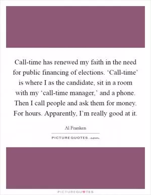 Call-time has renewed my faith in the need for public financing of elections. ‘Call-time’ is where I as the candidate, sit in a room with my ‘call-time manager,’ and a phone. Then I call people and ask them for money. For hours. Apparently, I’m really good at it Picture Quote #1