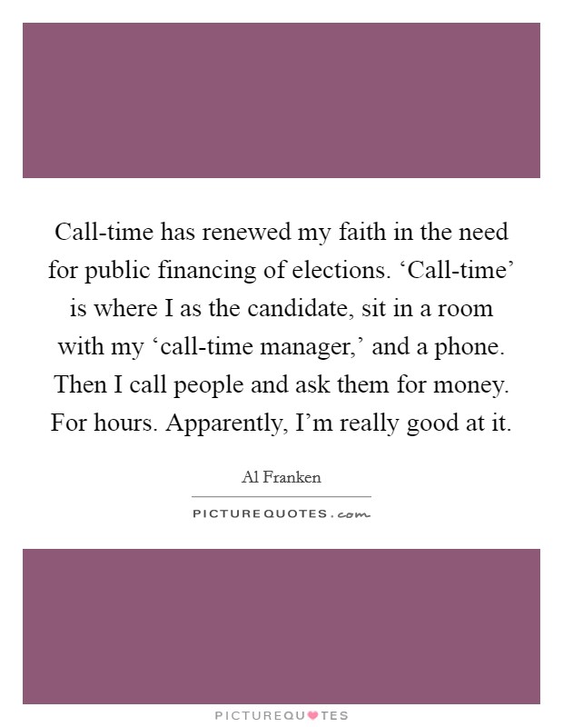 Call-time has renewed my faith in the need for public financing of elections. ‘Call-time' is where I as the candidate, sit in a room with my ‘call-time manager,' and a phone. Then I call people and ask them for money. For hours. Apparently, I'm really good at it Picture Quote #1
