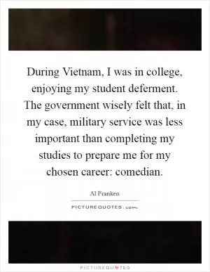 During Vietnam, I was in college, enjoying my student deferment. The government wisely felt that, in my case, military service was less important than completing my studies to prepare me for my chosen career: comedian Picture Quote #1