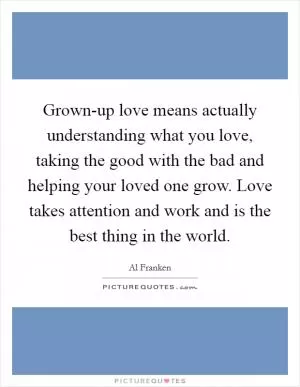 Grown-up love means actually understanding what you love, taking the good with the bad and helping your loved one grow. Love takes attention and work and is the best thing in the world Picture Quote #1