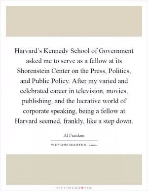 Harvard’s Kennedy School of Government asked me to serve as a fellow at its Shorenstein Center on the Press, Politics, and Public Policy. After my varied and celebrated career in television, movies, publishing, and the lucrative world of corporate speaking, being a fellow at Harvard seemed, frankly, like a step down Picture Quote #1