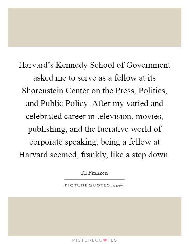 Harvard's Kennedy School of Government asked me to serve as a fellow at its Shorenstein Center on the Press, Politics, and Public Policy. After my varied and celebrated career in television, movies, publishing, and the lucrative world of corporate speaking, being a fellow at Harvard seemed, frankly, like a step down Picture Quote #1