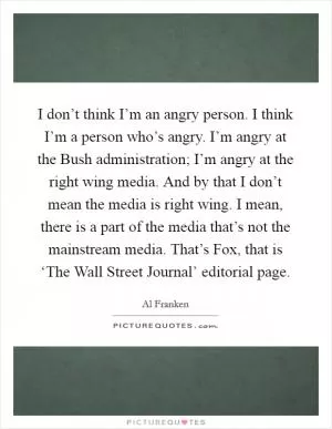 I don’t think I’m an angry person. I think I’m a person who’s angry. I’m angry at the Bush administration; I’m angry at the right wing media. And by that I don’t mean the media is right wing. I mean, there is a part of the media that’s not the mainstream media. That’s Fox, that is ‘The Wall Street Journal’ editorial page Picture Quote #1
