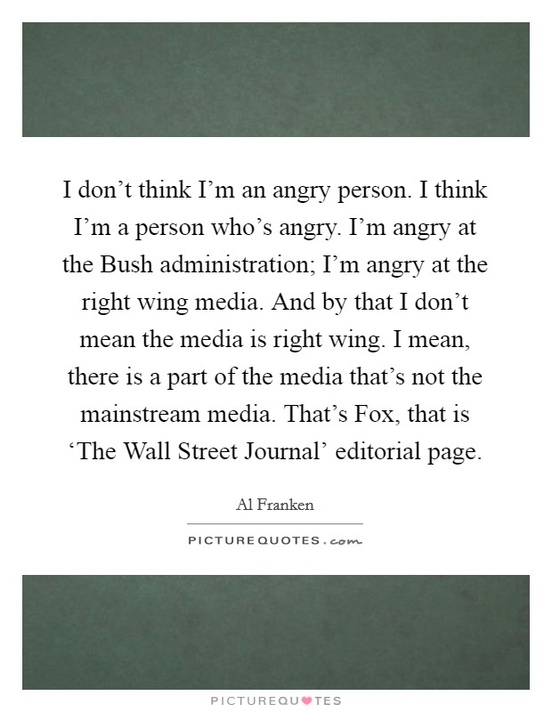 I don't think I'm an angry person. I think I'm a person who's angry. I'm angry at the Bush administration; I'm angry at the right wing media. And by that I don't mean the media is right wing. I mean, there is a part of the media that's not the mainstream media. That's Fox, that is ‘The Wall Street Journal' editorial page Picture Quote #1