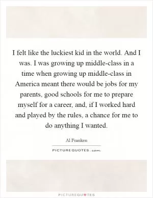 I felt like the luckiest kid in the world. And I was. I was growing up middle-class in a time when growing up middle-class in America meant there would be jobs for my parents, good schools for me to prepare myself for a career, and, if I worked hard and played by the rules, a chance for me to do anything I wanted Picture Quote #1