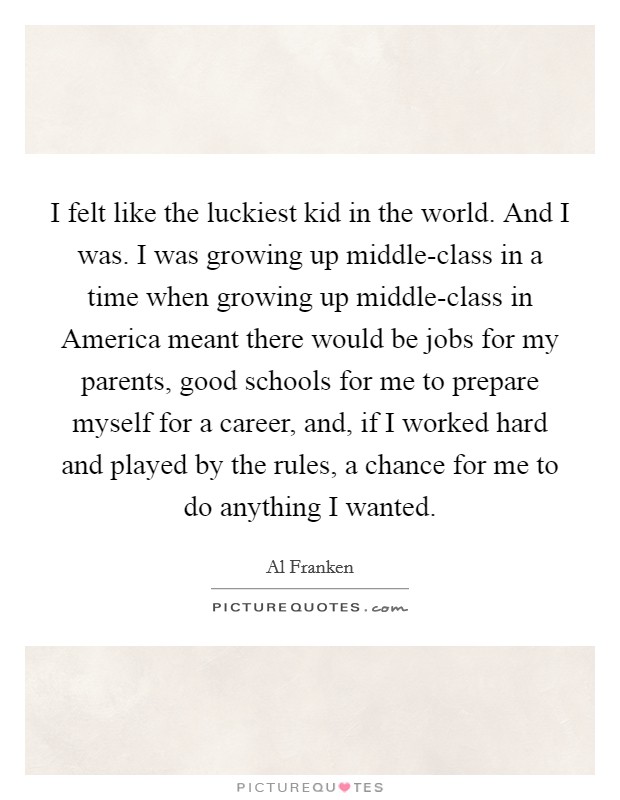 I felt like the luckiest kid in the world. And I was. I was growing up middle-class in a time when growing up middle-class in America meant there would be jobs for my parents, good schools for me to prepare myself for a career, and, if I worked hard and played by the rules, a chance for me to do anything I wanted Picture Quote #1