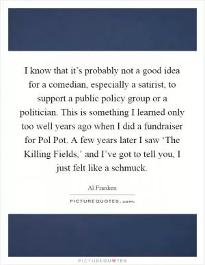 I know that it’s probably not a good idea for a comedian, especially a satirist, to support a public policy group or a politician. This is something I learned only too well years ago when I did a fundraiser for Pol Pot. A few years later I saw ‘The Killing Fields,’ and I’ve got to tell you, I just felt like a schmuck Picture Quote #1