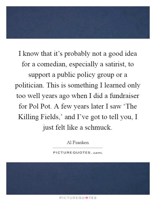 I know that it's probably not a good idea for a comedian, especially a satirist, to support a public policy group or a politician. This is something I learned only too well years ago when I did a fundraiser for Pol Pot. A few years later I saw ‘The Killing Fields,' and I've got to tell you, I just felt like a schmuck Picture Quote #1