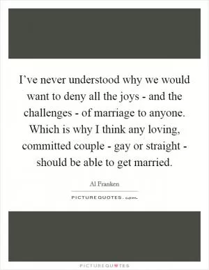 I’ve never understood why we would want to deny all the joys - and the challenges - of marriage to anyone. Which is why I think any loving, committed couple - gay or straight - should be able to get married Picture Quote #1