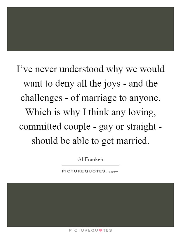 I've never understood why we would want to deny all the joys - and the challenges - of marriage to anyone. Which is why I think any loving, committed couple - gay or straight - should be able to get married Picture Quote #1