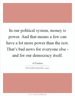 In our political system, money is power. And that means a few can have a lot more power than the rest. That’s bad news for everyone else - and for our democracy itself Picture Quote #1