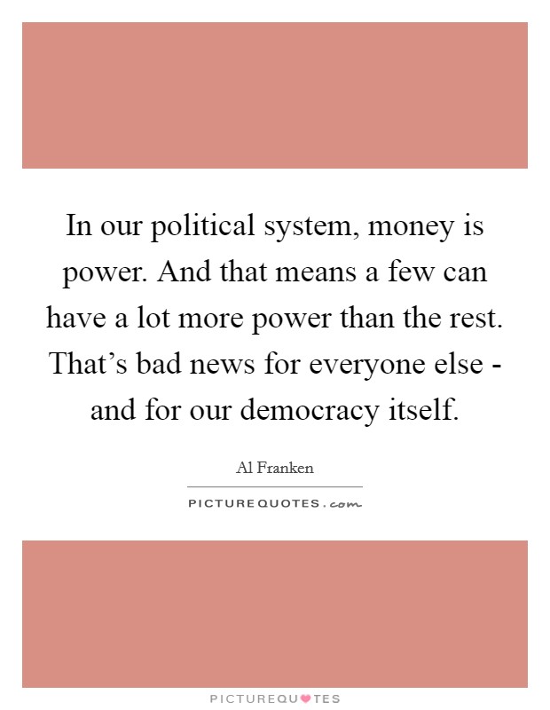 In our political system, money is power. And that means a few can have a lot more power than the rest. That's bad news for everyone else - and for our democracy itself Picture Quote #1
