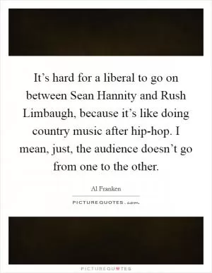 It’s hard for a liberal to go on between Sean Hannity and Rush Limbaugh, because it’s like doing country music after hip-hop. I mean, just, the audience doesn’t go from one to the other Picture Quote #1