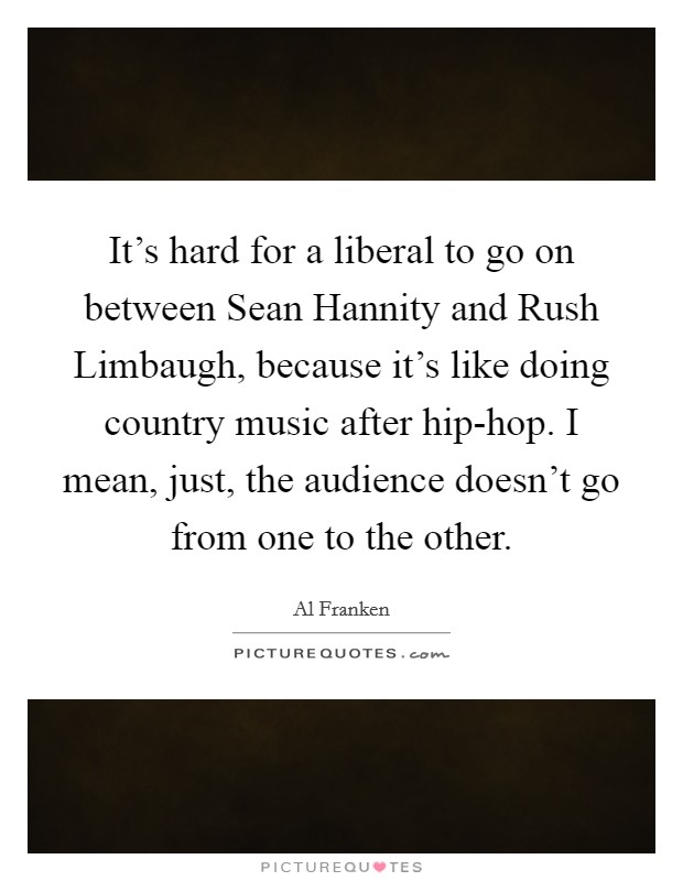 It's hard for a liberal to go on between Sean Hannity and Rush Limbaugh, because it's like doing country music after hip-hop. I mean, just, the audience doesn't go from one to the other Picture Quote #1