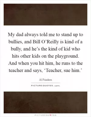 My dad always told me to stand up to bullies, and Bill O’Reilly is kind of a bully, and he’s the kind of kid who hits other kids on the playground. And when you hit him, he runs to the teacher and says, ‘Teacher, sue him.’ Picture Quote #1
