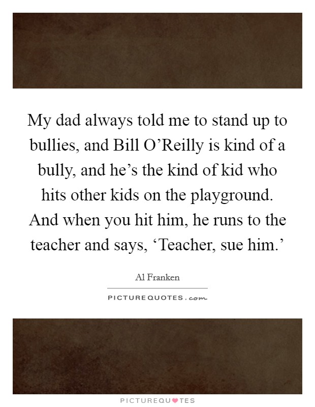 My dad always told me to stand up to bullies, and Bill O'Reilly is kind of a bully, and he's the kind of kid who hits other kids on the playground. And when you hit him, he runs to the teacher and says, ‘Teacher, sue him.' Picture Quote #1
