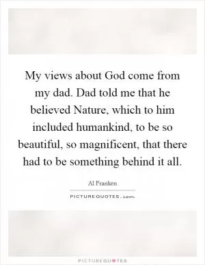 My views about God come from my dad. Dad told me that he believed Nature, which to him included humankind, to be so beautiful, so magnificent, that there had to be something behind it all Picture Quote #1