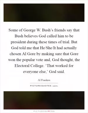 Some of George W. Bush’s friends say that Bush believes God called him to be president during these times of trial. But God told me that He/She/It had actually chosen Al Gore by making sure that Gore won the popular vote and, God thought, the Electoral College. ‘That worked for everyone else,’ God said Picture Quote #1