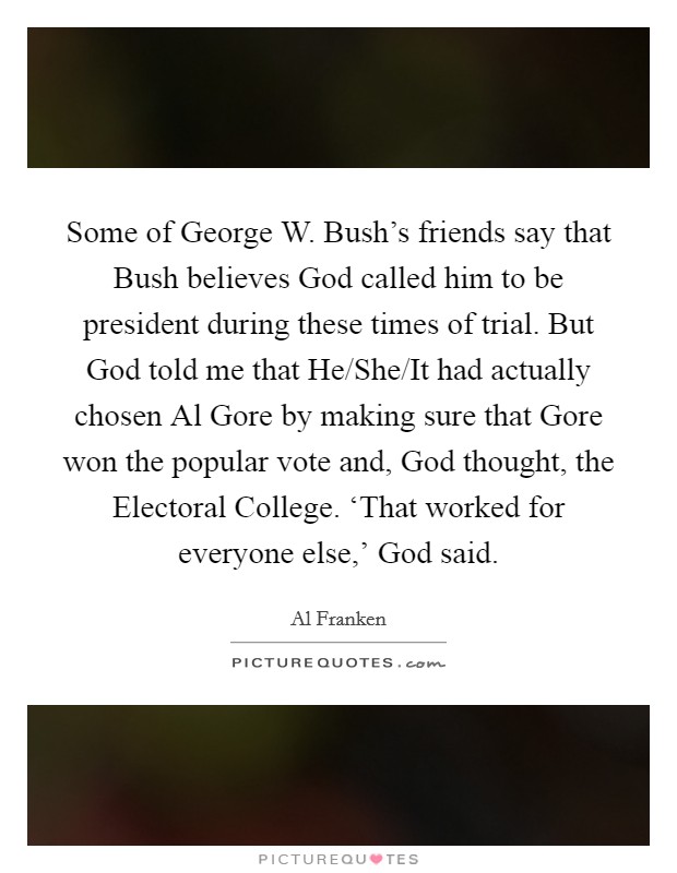 Some of George W. Bush's friends say that Bush believes God called him to be president during these times of trial. But God told me that He/She/It had actually chosen Al Gore by making sure that Gore won the popular vote and, God thought, the Electoral College. ‘That worked for everyone else,' God said Picture Quote #1