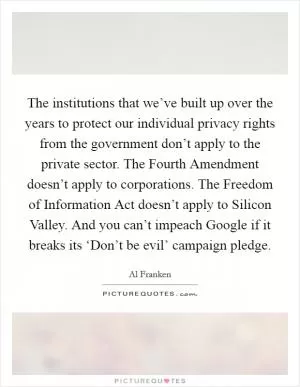 The institutions that we’ve built up over the years to protect our individual privacy rights from the government don’t apply to the private sector. The Fourth Amendment doesn’t apply to corporations. The Freedom of Information Act doesn’t apply to Silicon Valley. And you can’t impeach Google if it breaks its ‘Don’t be evil’ campaign pledge Picture Quote #1